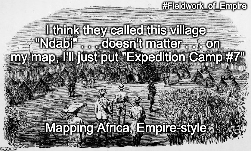 Fieldwork of Empire, meme #10. Image: “Kasongo's Mussumba.” Illustration from Verney Lovett Cameron, Across Africa (London: Dalby, Ister & Co., 1877), 2:opposite 93. Meme text: “'I think they called this village “Ndabi” . . . doesn't matter  . . . on my map, I'll just put “Expedition Camp #7.”'” Image public domain; courtesy of Internet Archive. Meme copyright Adrian S. Wisnicki. Creative Commons Attribution-NonCommercial 3.0 Unported (https://creativecommons.org/licenses/by-nc/3.0/).