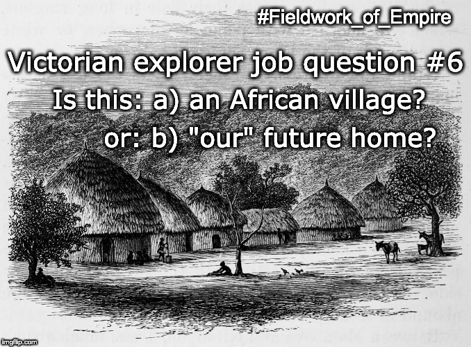 Fieldwork of Empire, meme #13. Image: “View from the Village of Mamboya.” Illustration from Henry Morton Stanley, Through the Dark Continent (London: Sampson, Marston, Searle & Rivington, 1878), 1:92. Meme text: “Victorian explorer job question #6. Is this: a) an African village or: b) 'our' future home?” Image public domain; courtesy of Internet Archive. Meme copyright Adrian S. Wisnicki. Creative Commons Attribution-NonCommercial 3.0 Unported (https://creativecommons.org/licenses/by-nc/3.0/).